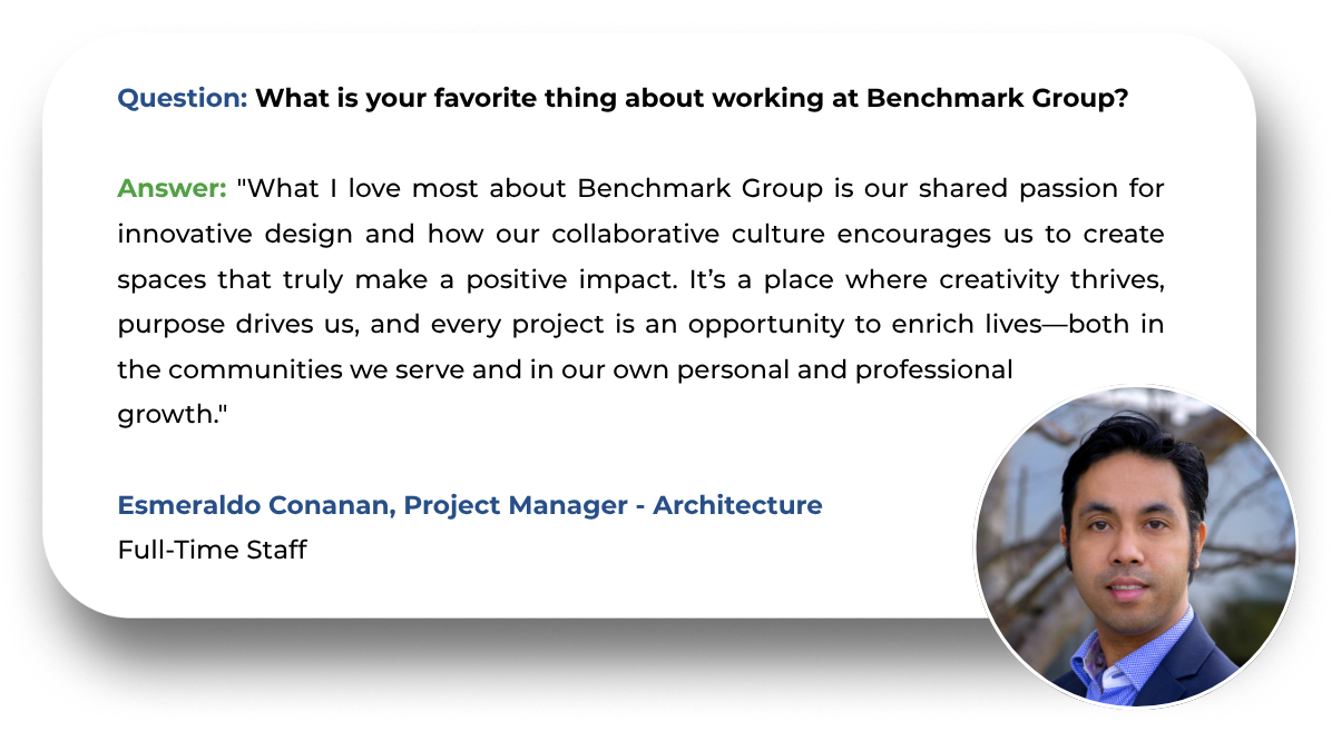Question: What is your favorite thing about working at Benchmark Group?  Answer: "What I love most about Benchmark Group is our shared passion for innovative design and how our collaborative culture encourages us to create spaces that truly make a positive impact. It’s a place where creativity thrives, purpose drives us, and every project is an opportunity to enrich lives—both in the communities we serve and in our own personal and professional  growth."  Esmeraldo Conanan, Project Manager - Architecture Full-Time Staff
