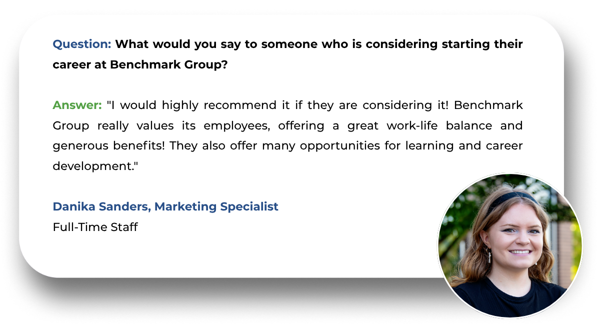 Question: What would you say to someone who is considering starting their career at Benchmark Group?  Answer: "I would highly recommend it if they are considering it! Benchmark Group really values its employees, offering a great work-life balance and generous benefits! They also offer many opportunities for learning and career development."