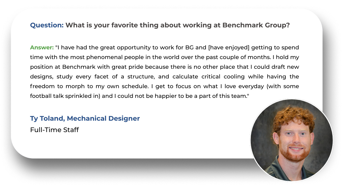 Question: What would you say to someone who is considering starting their career at Benchmark Group?  Answer: "I would highly recommend it if they are considering it! Benchmark Group really values its employees, offering a great work-life balance and generous benefits! They also offer many opportunities for learning and career development."